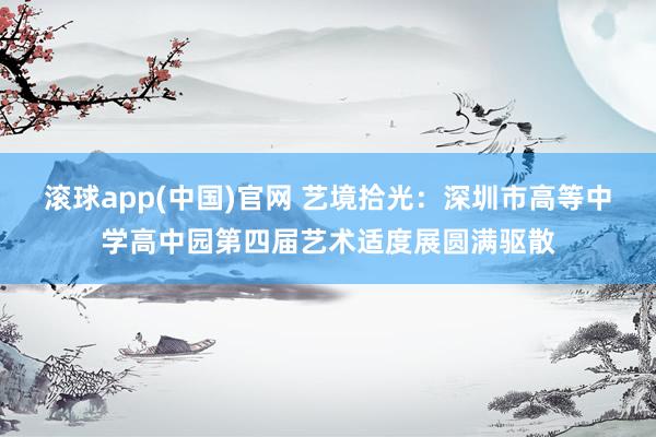 滚球app(中国)官网 艺境拾光：深圳市高等中学高中园第四届艺术适度展圆满驱散
