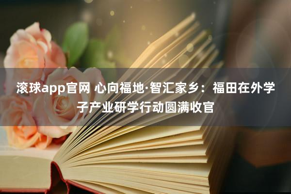 滚球app官网 心向福地·智汇家乡：福田在外学子产业研学行动圆满收官