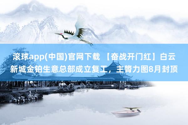 滚球app(中国)官网下载 【奋战开门红】白云新城金铂生意总部成立复工，主膂力图8月封顶