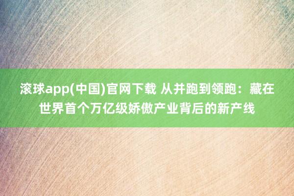 滚球app(中国)官网下载 从并跑到领跑：藏在世界首个万亿级娇傲产业背后的新产线