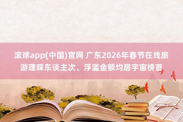 滚球app(中国)官网 广东2026年春节在线旅游理睬东谈主次、浮滥金额均居宇宙榜首