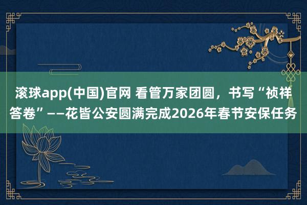 滚球app(中国)官网 看管万家团圆，书写“祯祥答卷”——花皆公安圆满完成2026年春节安保任务