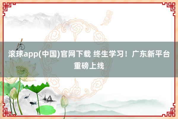 滚球app(中国)官网下载 终生学习！广东新平台重磅上线
