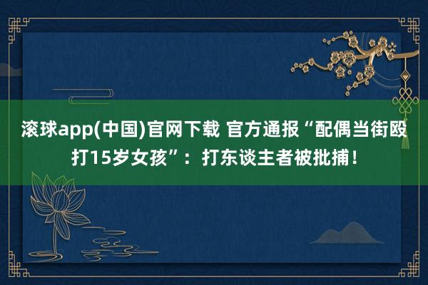 滚球app(中国)官网下载 官方通报“配偶当街殴打15岁女孩”：打东谈主者被批捕！