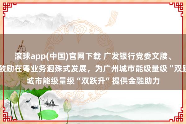 滚球app(中国)官网下载 广发银行党委文牍、行长林朝日：全面鼓励在粤业务迥殊式发展，为广州城市能级量级“双跃升”提供金融助力