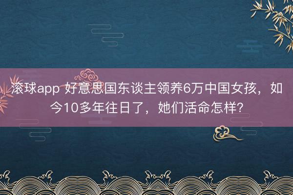 滚球app 好意思国东谈主领养6万中国女孩，如今10多年往日了，她们活命怎样？