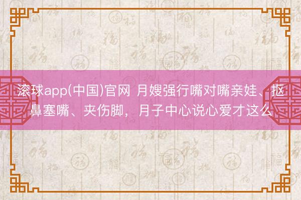 滚球app(中国)官网 月嫂强行嘴对嘴亲娃、抠鼻塞嘴、夹伤脚,月子中心说心爱才这么