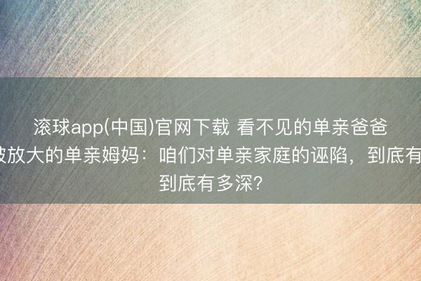 滚球app(中国)官网下载 看不见的单亲爸爸,和被放大的单亲姆妈:咱们对单亲家庭的诬陷,到底有多深?