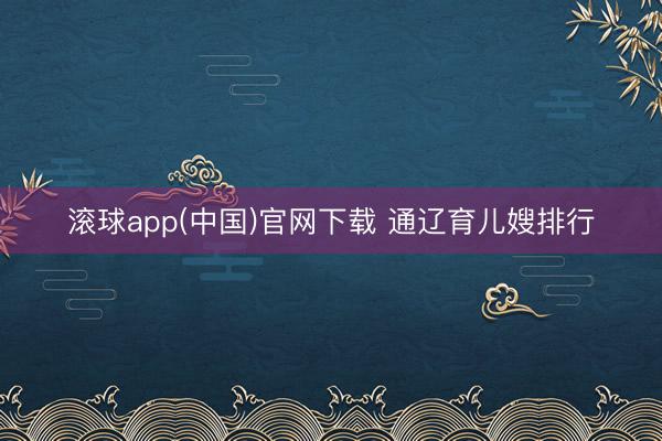 滚球app(中国)官网下载 通辽育儿嫂排行