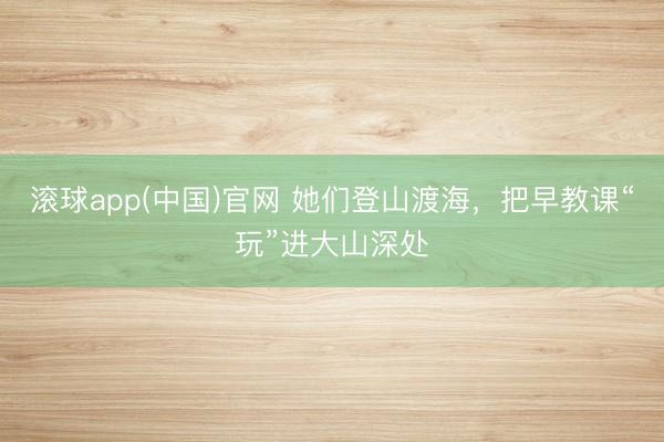 滚球app(中国)官网 她们登山渡海，把早教课“玩”进大山深处