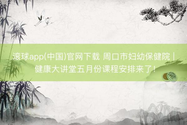 滚球app(中国)官网下载 周口市妇幼保健院 | 健康大讲堂五月份课程安排来了!