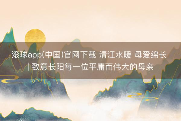滚球app(中国)官网下载 清江水暖 母爱绵长 | 致意长阳每一位平庸而伟大的母亲