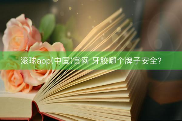 滚球app(中国)官网 牙胶哪个牌子安全？