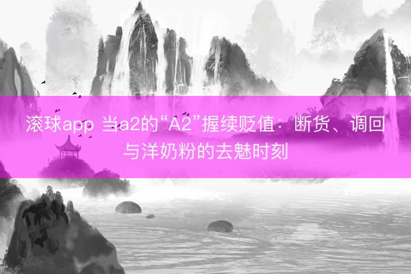滚球app 当a2的“A2”握续贬值：断货、调回与洋奶粉的去魅时刻