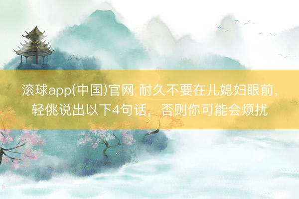 滚球app(中国)官网 耐久不要在儿媳妇眼前,轻佻说出以下4句话,否则你可能会烦扰