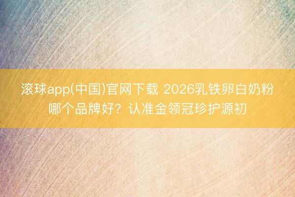 滚球app(中国)官网下载 2026乳铁卵白奶粉哪个品牌好?认准金领冠珍护源初