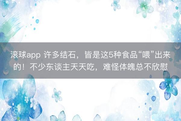 滚球app 许多结石，皆是这5种食品“喂”出来的！不少东谈主天天吃，难怪体魄总不欣慰