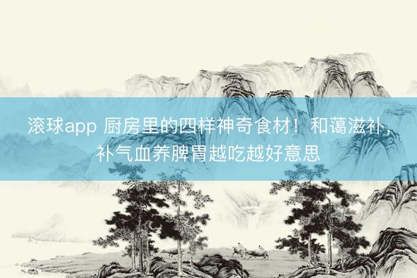 滚球app 厨房里的四样神奇食材！和蔼滋补，补气血养脾胃越吃越好意思