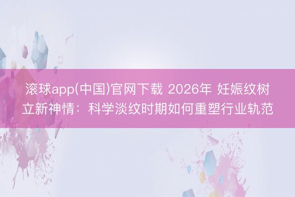 滚球app(中国)官网下载 2026年 妊娠纹树立新神情：科学淡纹时期如何重塑行业轨范
