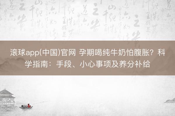 滚球app(中国)官网 孕期喝纯牛奶怕腹胀？科学指南：手段、小心事项及养分补给