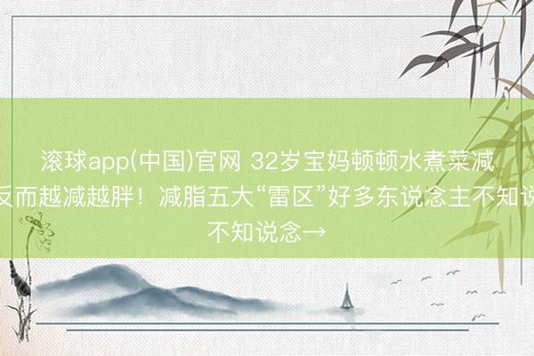 滚球app(中国)官网 32岁宝妈顿顿水煮菜减肥，反而越减越胖！减脂五大“雷区”好多东说念主不知说念→