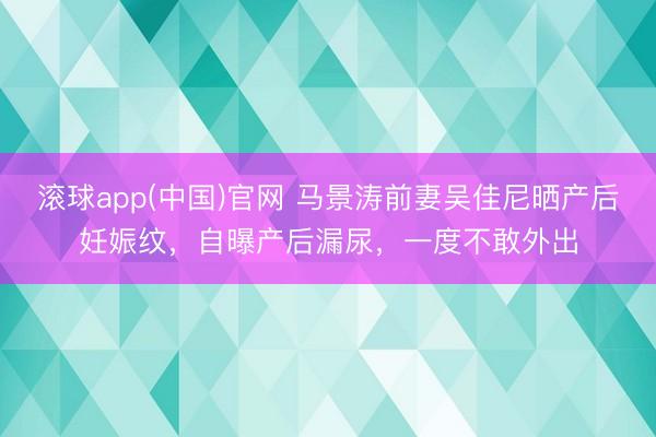 滚球app(中国)官网 马景涛前妻吴佳尼晒产后妊娠纹,自曝产后漏尿,一度不敢外出