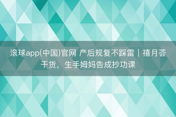 滚球app(中国)官网 产后规复不踩雷|禧月荟干货,生手姆妈告成抄功课