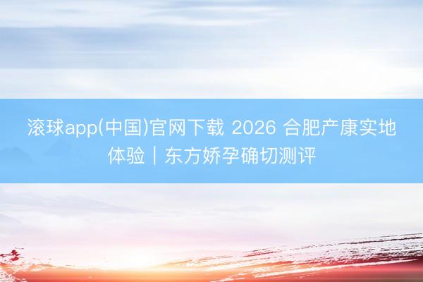 滚球app(中国)官网下载 2026 合肥产康实地体验|东方娇孕确切测评