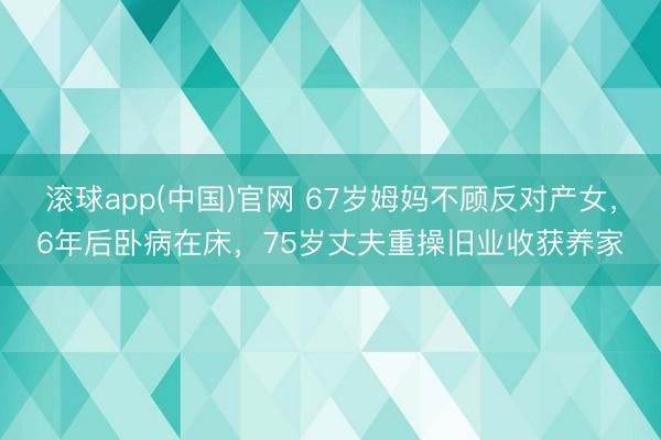 滚球app(中国)官网 67岁姆妈不顾反对产女，6年后卧病在床，75岁丈夫重操旧业收获养家