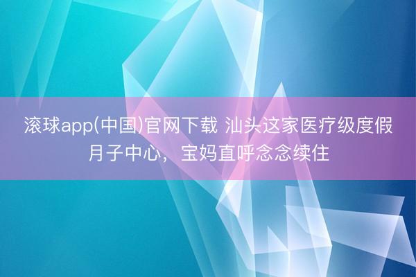 滚球app(中国)官网下载 汕头这家医疗级度假月子中心，宝妈直呼念念续住
