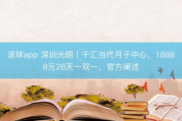 滚球app 深圳光明｜千汇当代月子中心，18888元26天一双一，官方阐述