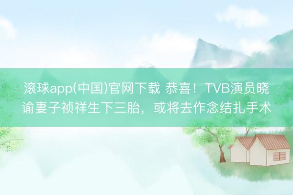 滚球app(中国)官网下载 恭喜！TVB演员晓谕妻子祯祥生下三胎，或将去作念结扎手术