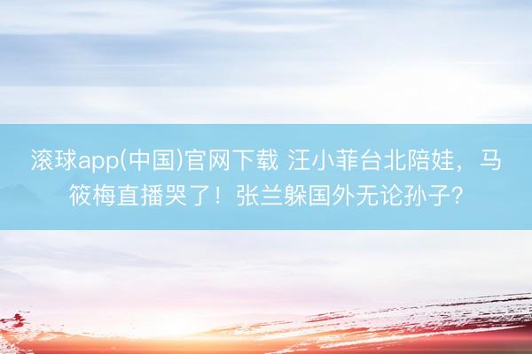 滚球app(中国)官网下载 汪小菲台北陪娃，马筱梅直播哭了！张兰躲国外无论孙子？