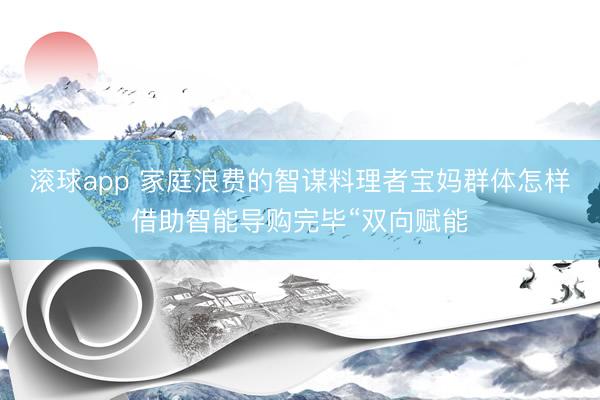 滚球app 家庭浪费的智谋料理者宝妈群体怎样借助智能导购完毕“双向赋能