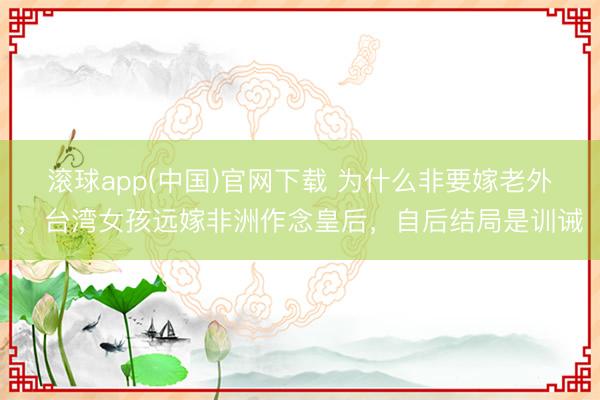 滚球app(中国)官网下载 为什么非要嫁老外，台湾女孩远嫁非洲作念皇后，自后结局是训诫