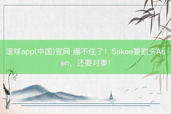 滚球app(中国)官网 绷不住了！Sakee要割头Asen，还要对拳！