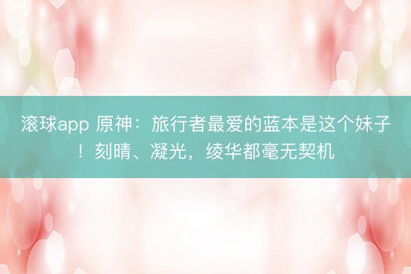 滚球app 原神：旅行者最爱的蓝本是这个妹子！刻晴、凝光，绫华都毫无契机