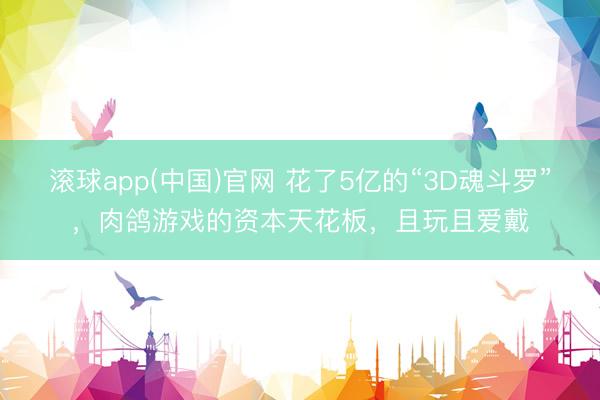 滚球app(中国)官网 花了5亿的“3D魂斗罗”，肉鸽游戏的资本天花板，且玩且爱戴
