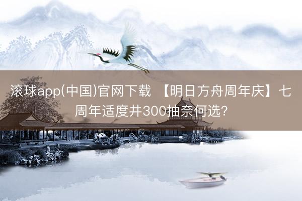 滚球app(中国)官网下载 【明日方舟周年庆】七周年适度井300抽奈何选？