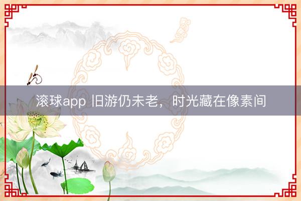 滚球app 旧游仍未老，时光藏在像素间