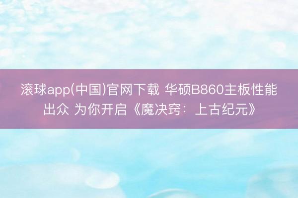 滚球app(中国)官网下载 华硕B860主板性能出众 为你开启《魔决窍：上古纪元》