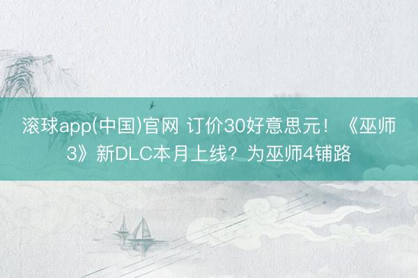 滚球app(中国)官网 订价30好意思元！《巫师3》新DLC本月上线？为巫师4铺路
