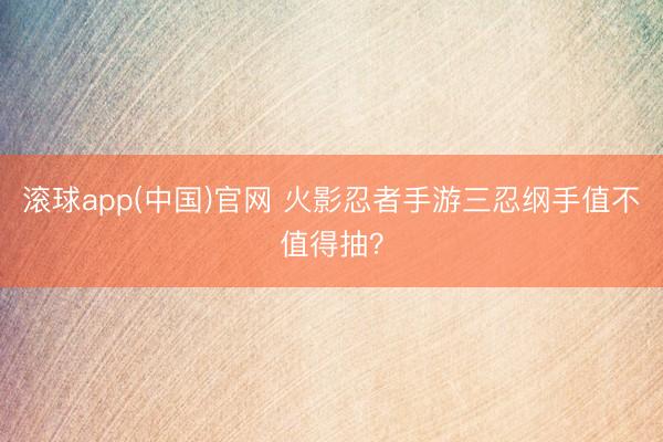 滚球app(中国)官网 火影忍者手游三忍纲手值不值得抽？