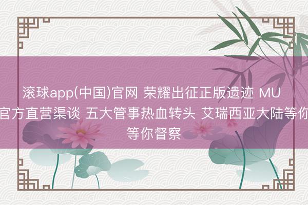 滚球app(中国)官网 荣耀出征正版遗迹 MU 复刻官方直营渠谈 五大管事热血转头 艾瑞西亚大陆等你督察