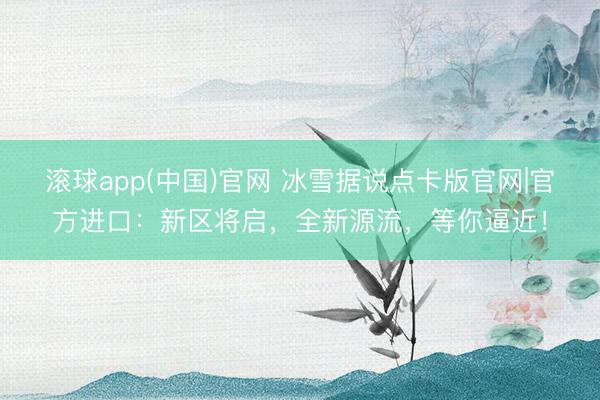 滚球app(中国)官网 冰雪据说点卡版官网|官方进口：新区将启，全新源流，等你逼近！