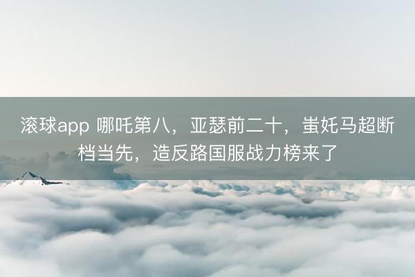 滚球app 哪吒第八，亚瑟前二十，蚩奼马超断档当先，造反路国服战力榜来了