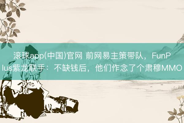 滚球app(中国)官网 前网易主策带队,FunPlus紫龙联手:不缺钱后,他们作念了个肃穆MMO