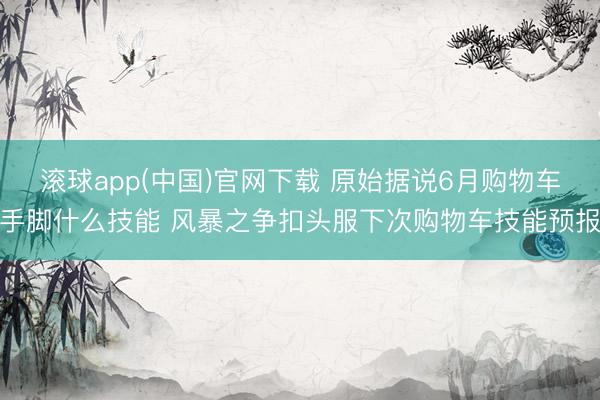 滚球app(中国)官网下载 原始据说6月购物车手脚什么技能 风暴之争扣头服下次购物车技能预报