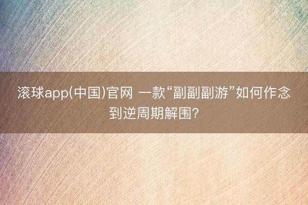 滚球app(中国)官网 一款“副副副游”如何作念到逆周期解围？