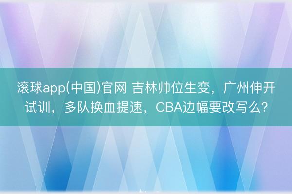 滚球app(中国)官网 吉林帅位生变，广州伸开试训，多队换血提速，CBA边幅要改写么？